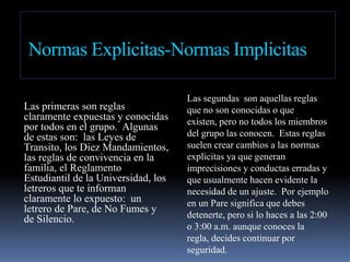 Normas Explicitas-Normas ImplicitasLas primeras son reglas claramente expuestas y conocidas por todos en el grupo.  Algunas de estas son:  las Leyes de Transito, los Diez Mandamientos, las reglas de convivencia en la familia, el Reglamento Estudiantil de la Universidad, los letreros que te informan claramente lo expuesto:  un letrero de Pare, de No Fumes y de Silencio.Las segundas  son aquellas reglas que no son conocidas o que existen, pero no todos los miembros del grupo las conocen.  Estas reglas suelen crear cambios a las normas explicitas ya que generan imprecisiones y conductas erradas y que usualmente hacen evidente la necesidad de un ajuste.  Por ejemplo en un Pare significa que debes detenerte, pero si lo haces a las 2:00 o 3:00 a.m. aunque conoces la regla, decides continuar por seguridad.