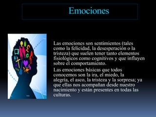EmocionesLas emociones son sentimientos (tales como la felicidad, la desesperación o la tristeza) que suelen tener tanto elementos fisiológicos como cognitivos y que influyen sobre el comportamiento. Las emociones básicas que todos conocemos son la ira, el miedo, la alegría, el asco, la tristeza y la sorpresa; ya que ellas nos acompañan desde nuestro nacimiento y están presentes en todas las culturas.