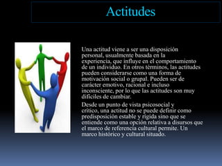 ActitudesUna actitud viene a ser una disposición personal, usualmente basada en la experiencia, que influye en el comportamiento de un individuo. En otros términos, las actitudes pueden considerarse como una forma de motivación social o grupal. Pueden ser de carácter emotivo, racional e incluso inconsciente, por lo que las actitudes son muy difíciles de cambiar.Desde un punto de vista psicosocial y crítico, una actitud no se puede definir como predisposición estable y rígida sino que se entiende como una opción relativa a disursos que el marco de referencia cultural permite. Un marco histórico y cultural situado.