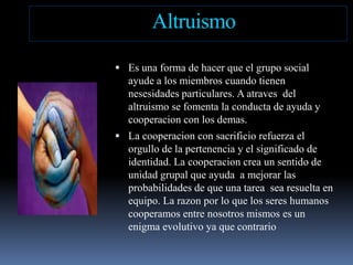 AltruismoEsuna forma de hacerque el grupo social ayude a los miembroscuandotienennesesidadesparticulares. A atraves  del altruismo se fomenta la conducta de ayuda y cooperacion con los demas. La cooperacion con sacrificiorefuerza el orgullo de la pertenencia y el significado de identidad. La cooperacioncrea un sentido de unidadgrupalqueayuda  a mejorarlasprobabilidades de queunatarea  sea resuelta en equipo. La razonpor lo que los sereshumanoscooperamos entre nosotrosmismoses un enigma evolutivoyaquecontrario
