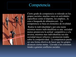 CompetenciaCiertogrado de competenciaestolerado en los grupossociales, muchasveces en actividadesespecificascomo el deporte, los empleos , la casa o busqueda de alimentos,ect.   La competencia se basa en elementos de rivalidad.   Realzala individualidad y porestarazonmientrasmenosindividualilistaesunasociedadmenospromovera la actitudcompetitiva y a la inversa, mientras mas individualista sea unasociedad mayor refuerzo y promociontendrasobre la competitividad.  La competenciapuedeseruna forma efectiva de hacerque los gruposalcancenciertasmetas.  Llevada a los extremostiende a generarconflictossociales.