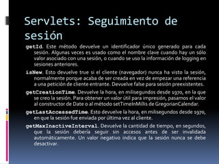 Servlets: Seguimiento de sesióngetId. Este método devuelve un identificador único generado para cada sesión. Algunas veces es usado como el nombre clave cuando hay un sólo valor asociado con una sesión, o cuando se uso la información de logging en sesiones anteriores. isNew. Esto devuelve true si el cliente (navegador) nunca ha visto la sesión, normalmente porque acaba de ser creada en vez de empezar una referencia a una petición de cliente entrante. Devuelve false para sesión preexistentes. getCreationTime. Devuelve la hora, en milisegundos desde 1970, en la que se creo la sesión. Para obtener un valor útil para impresión, pasamos el valor al constructor de Date o al método setTimeInMillis de GregorianCalendar. getLastAccessedTime. Esto devuelve la hora, en milisegundos desde 1970, en que la sesión fue enviada por última vez al cliente. getMaxInactiveInterval. Devuelve la cantidad de tiempo, en segundos, que la sesión debería seguir sin accesos antes de ser invalidada automáticamente. Un valor negativo indica que la sesión nunca se debe desactivar.
