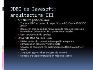 JDBC de Javasoft: arquitectura IIIAPI Nativo parte en Java:Traduce JDBC en protocolo específico de BD: Oracle JDBC/OCI driverRequieren algo de código nativo en cada máquina cliente en forma de un driver específico que se debe instalarUso: servidores RMI, servletsDriver de Red en Java Puro:Utiliza protocolo comunicaciones publicado para la comunicación con un servidor remotoServidor se comunica con la BD utilizando ODBC o un driver nativoJava puro: applets se descarga lo mínimoNo requiere código instalado en máquina cliente