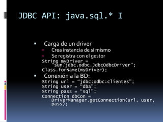 JDBC API: java.sql.* ICarga de un driverCrea instancia de si mismoSe registra con el gestorString myDriver = “sun.jdbc.odbc.JdbcOdbcDriver”;Class.forName(myDriver);Conexión a la BD:String url = “jdbc:odbc:clientes”;String user = “dba”;String pass = “sql”;Connection dbCon = DriverManager.getConnection(url, user, pass);
