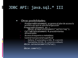 JDBC API: java.sql.* IIIOtras posibilidades:PreparedStatement, se genera el plan de acceso la primera vez que se solicita la ejecuciónPreparedStatement ps = dbCon.prepareStatement(“sqlString”);CallableStatement procedimientos almacenadosAcceso al esquema o metadatosControl transaccional superficialDefecto automático (1 SQL 1 commit)Deshabilitar (N SQL 1 commit o rollback)dbCon.setAutoCommit(false);…dbCon.commit();