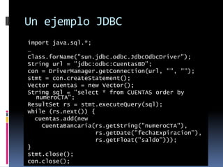 Un ejemplo JDBCimport java.sql.*;…Class.forName("sun.jdbc.odbc.JdbcOdbcDriver");String url = "jdbc:odbc:CuentasBD"; con = DriverManager.getConnection(url, "", "");stmt = con.createStatement();Vector cuentas = new Vector();String sql = "select * from CUENTAS order by numeroCTA";ResultSet rs = stmt.executeQuery(sql);while (rs.next()) { cuentas.add(new CuentaBancaria(rs.getString("numeroCTA"), rs.getDate("fechaExpiracion"), rs.getFloat("saldo")));}stmt.close();con.close();