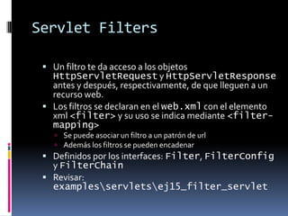 Servlet FiltersUn filtro te da acceso a los objetos HttpServletRequest y HttpServletResponse antes y después, respectivamente, de que lleguen a un recurso web.Los filtros se declaran en el web.xml con el elemento xml <filter> y su uso se indica mediante <filter-mapping>Se puede asociar un filtro a un patrón de urlAdemás los filtros se pueden encadenarDefinidos por los interfaces: Filter, FilterConfig y FilterChainRevisar:examples\servlets\ej15_filter_servlet