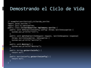 Demostrando el Ciclo de Vida// examples\servlets\ej2_ciclovida_servletimport javax.servlet.*;import java.io.IOException;public class CicloVidaServlet implements Servlet { public void init(ServletConfig config) throws ServletException { System.out.println("init"); } public void service(ServletRequest request, ServletResponse response) throws ServletException, IOException { System.out.println("service"); } public void destroy() { System.out.println("destroy"); } public String getServletInfo() { return null; } public ServletConfig getServletConfig() { return null; }}