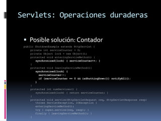 Servlets: Operaciones duraderasPosible solución: Contadorpublic ShutdownExample extends HttpServlet { private int serviceCounter = 0; private Object lock = new Object(); protected void enteringServiceMethod() {synchronized(lock) { serviceCounter++; }} protected void leavingServiceMethod(){ synchronized(lock) { serviceCounter--; if (serviceCounter == 0 && isShuttingDown()) notifyAll(); }} protected int numServices() { synchronized(lock) { return serviceCounter; }}protected void service(HttpServletRequest req, HttpServletResponse resp) throws ServletException, IOException { enteringServiceMethod(); try { super.service(req, resp); } finally { leavingServiceMethod(); }}