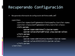 Recuperando ConfiguraciónRecuperando información de configuración del fichero web.xml <servlet> <servlet-name>ConfigDemoServletExample</servlet-name> <servlet-class>ConfigDemoServlet</servlet-class><init-param> <param-name>adminEmail</param-name> <param-value>dipina@ilargi.org</param-value> </init-param> <init-param> <param-name>adminContactNumber</param-name> <param-value>6542214213</param-value> </init-param> </servlet>