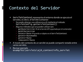 Contexto del ServidorServletContext representa el entorno donde se ejecuta el servidor, es decir, el Servlet ContainerSe puede obtener una referencia a él mediante el método ServletConfig.getServletContext()Algunos métodos que se pueden utilizar son:getMajorVersion de la Servlet API soportada por el contenedorgetMinorVersionsetAttribute guarda un objeto en el ServletContextgetAttributeNamesgetAttributeremoveAttributeA través del contexto de un servlet se puede compartir estado entre varios servlets.Revisar ejemplo examples\servlets\ej4_contextinfo_servlet