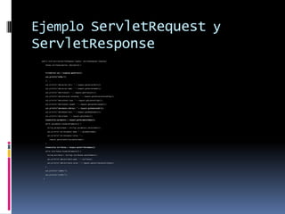 Ejemplo ServletRequest y ServletResponsepublic void service(ServletRequest request, ServletResponse response) throws ServletException, IOException {PrintWriter out = response.getWriter(); out.println("<HTML>"); // ... out.println("<BR>Server Port: " + request.getServerPort()); out.println("<BR>Server Name: " + request.getServerName()); out.println("<BR>Protocol: " + request.getProtocol()); out.println("<BR>Character Encoding: " + request.getCharacterEncoding()); out.println("<BR>Content Type: " + request.getContentType()); out.println("<BR>Content Length: " + request.getContentLength());out.println("<BR>Remote Address: " + request.getRemoteAddr()); out.println("<BR>Remote Host: " + request.getRemoteHost()); out.println("<BR>Scheme: " + request.getScheme());Enumeration parameters = request.getParameterNames(); while (parameters.hasMoreElements()) { String parameterName = (String) parameters.nextElement(); out.println("<br>Parameter Name: " + parameterName); out.println("<br>Parameter Value: " + request.getParameter(parameterName)); }Enumeration attributes = request.getAttributeNames(); while (attributes.hasMoreElements()) { String attribute = (String) attributes.nextElement(); out.println("<BR>Attribute name: " + attribute); out.println("<BR>Attribute value: " + request.getAttribute(attribute)); } out.println("</BODY>"); out.println("</HTML>"); }