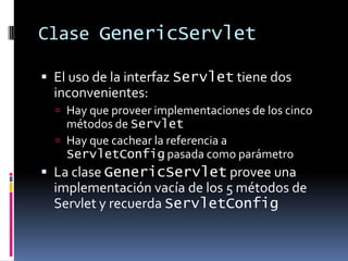 Clase GenericServletEl uso de la interfaz Servlet tiene dos inconvenientes:Hay que proveer implementaciones de los cinco métodos de ServletHay que cachear la referencia a ServletConfig pasada como parámetroLa clase GenericServlet provee una implementación vacía de los 5 métodos de Servlet y recuerda ServletConfig