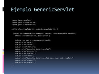 Ejemplo GenericServletimport javax.servlet.*;import java.io.IOException;import java.io.PrintWriter;public class SimpleServlet extends GenericServlet { public void service(ServletRequest request, ServletResponse response) throws ServletException, IOException { PrintWriter out = response.getWriter(); out.println("<HTML>"); out.println("<HEAD>"); out.println("<TITLE>"); out.println("Extending GenericServlet"); out.println("</TITLE>"); out.println("</HEAD>"); out.println("<BODY>"); out.println("Extending GenericServlet makes your code simpler."); out.println("</BODY>"); out.println("</HTML>"); }}