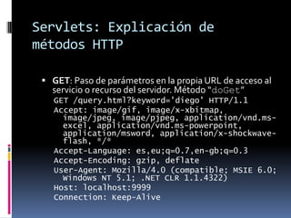 Servlets: Explicación de métodos HTTPGET: Paso de parámetros en la propia URL de acceso al servicio o recurso del servidor. Método “doGet”GET /query.html?keyword='diego' HTTP/1.1Accept: image/gif, image/x-xbitmap, image/jpeg, image/pjpeg, application/vnd.ms-excel, application/vnd.ms-powerpoint, application/msword, application/x-shockwave-flash, */*Accept-Language: es,eu;q=0.7,en-gb;q=0.3Accept-Encoding: gzip, deflateUser-Agent: Mozilla/4.0 (compatible; MSIE 6.0; Windows NT 5.1; .NET CLR 1.1.4322)Host: localhost:9999Connection: Keep-Alive