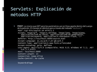 Servlets: Explicación de métodos HTTPPOST: Lo mismo que GET pero los parámetros van en línea aparte dentro del cuerpo de la petición. El manejo es idéntico pero a través del método “doPost”.POST /cgi-bin/search.sh HTTP/1.1Accept: image/gif, image/x-xbitmap, image/jpeg, image/pjpeg, application/vnd.ms-excel, application/vnd.ms-powerpoint, application/msword, application/x-shockwave-flash, */*Referer: http://localhost:9999/search.htmlAccept-Language: es,eu;q=0.7,en-gb;q=0.3Content-Type: application/x-www-form-urlencodedAccept-Encoding: gzip, deflateUser-Agent: Mozilla/4.0 (compatible; MSIE 6.0; Windows NT 5.1; .NET CLR 1.1.4322)Host: localhost:9999Content-Length: 13Connection: Keep-AliveCache-Control: no-cachekeyword=diego
