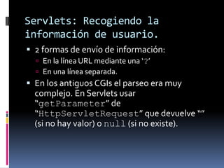 Servlets: Recogiendo la información de usuario.2 formas de envío de información:En la línea URL mediante una ‘?’En una línea separada.En los antiguos CGIs el parseo era muy complejo. En Servlets usar “getParameter” de “HttpServletRequest” que devuelve “” (si no hay valor) o null (si no existe).