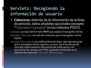 Servlets: Recogiendo la información de usuarioCabeceras: Además de la información de la línea de petición, datos añadidos opcionales (excepto “Content-Length” en los métodos POST).Accept Los tipos del formato MIME que acepta el navegador cliente. Accept-Charset Los sets de caracteres que el navegador cliente espera.Accept-Encoding Las codificaciónes de datos (por ejemplo gzip) que el navegador cliente soporta y conoce. Así el servlet puede consultar explícitamente información de codificación y así aprovechar las ventajas de HTML gzipeado indicándolo en la cabecera de respuesta Content-Encoding.