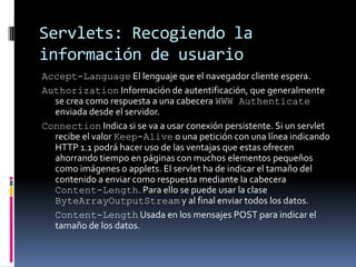 Servlets: Recogiendo la información de usuarioAccept-Language El lenguaje que el navegador cliente espera.Authorization Información de autentificación, que generalmente se crea como respuesta a una cabecera WWW Authenticate enviada desde el servidor. Connection Indica si se va a usar conexión persistente. Si un servlet recibe el valor Keep-Alive o una petición con una línea indicando HTTP 1.1 podrá hacer uso de las ventajas que estas ofrecen ahorrando tiempo en páginas con muchos elementos pequeños como imágenes o applets. El servlet ha de indicar el tamaño del contenido a enviar como respuesta mediante la cabecera Content-Length. Para ello se puede usar la clase ByteArrayOutputStream y al final enviar todos los datos. Content-Length Usada en los mensajes POST para indicar el tamaño de los datos.