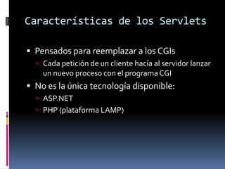 Características de los ServletsPensados para reemplazar a los CGIsCada petición de un cliente hacía al servidor lanzar un nuevo proceso con el programa CGINo es la única tecnología disponible: ASP.NETPHP (plataforma LAMP)