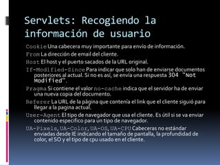 Servlets: Recogiendo la información de usuarioCookie Una cabecera muy importante para envío de información.From La dirección de email del cliente. Host El host y el puerto sacados de la URL original.If-Modified-Since Para indicar que solo han de enviarse documentos posteriores al actual. Si no es así, se envía una respuesta 304 "Not Modified". Pragma Si contiene el valor no-cache indica que el servidor ha de enviar una nueva copia del documento.Referer La URL de la página que contenía el link que el cliente siguió para llegar a la pagina actual.User-Agent El tipo de navegador que usa el cliente. Es útil si se va enviar contenido especifico para un tipo de navegador.UA-Pixels, UA-Color, UA-OS, UA-CPU Cabeceras no estándar enviadas desde IE indicando el tamaño de pantalla, la profundidad de color, el SO y el tipo de cpu usado en el cliente.