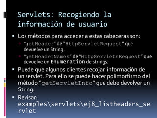 Servlets: Recogiendo la información de usuarioLos métodos para acceder a estas cabeceras son:“getHeader” de “HttpServletRequest” que devuelve un String.“getHeaderNames” de “HttpServletsRequest” que devuelve un Enumeration de strings.Puede que algunos clientes recojan información de un servlet. Para ello se puede hacer polimorfismo del método “getServletInfo” que debe devolver un String.Revisar: examples\servlets\ej8_listheaders_servlet
