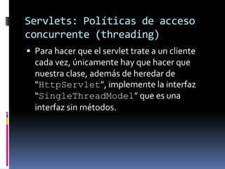 Servlets: Políticas de acceso concurrente (threading)Para hacer que el servlet trate a un cliente cada vez, únicamente hay que hacer que nuestra clase, además de heredar de “HttpServlet”, implemente la interfaz “SingleThreadModel” que es una interfaz sin métodos.
