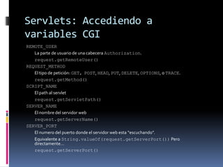 Servlets: Accediendo a variables CGIREMOTE_USER La parte de usuario de una cabecera Authorization. request.getRemoteUser()REQUEST_METHOD El tipo de petición: GET,POST, HEAD, PUT, DELETE, OPTIONS, o TRACE. request.getMethod()SCRIPT_NAME El path al servlet request.getServletPath()SERVER_NAME El nombre del servidor web request.getServerName()SERVER_PORT El numero del puerto donde el servidor web esta “escuchando”. Equivalente a String.valueOf(request.getServerPort()) Pero directamente… request.getServerPort()