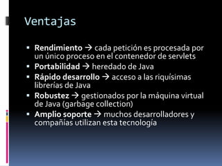 VentajasRendimiento cada petición es procesada por un único proceso en el contenedor de servletsPortabilidad heredado de JavaRápido desarrollo acceso a las riquísimas librerías de JavaRobustez gestionados por la máquina virtual de Java (garbage collection)Amplio soporte muchos desarrolladores y compañías utilizan esta tecnología