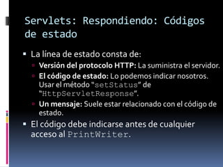 Servlets: Respondiendo: Códigos de estadoLa línea de estado consta de:Versión del protocolo HTTP: La suministra el servidor.El código de estado: Lo podemos indicar nosotros. Usar el método “setStatus” de “HttpServletResponse”.Un mensaje: Suele estar relacionado con el código de estado.El código debe indicarse antes de cualquier acceso al PrintWriter.