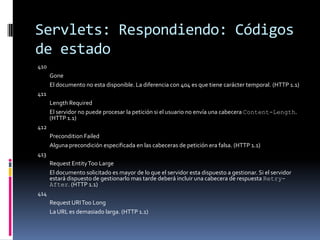 Servlets: Respondiendo: Códigos de estado410 Gone El documento no esta disponible. La diferencia con 404 es que tiene carácter temporal. (HTTP 1.1) 411 Length Required El servidor no puede procesar la petición si el usuario no envía una cabecera Content-Length. (HTTP 1.1) 412 Precondition Failed Alguna precondición especificada en las cabeceras de petición era falsa. (HTTP 1.1) 413 Request Entity Too Large El documento solicitado es mayor de lo que el servidor esta dispuesto a gestionar. Si el servidor estará dispuesto de gestionarlo mas tarde deberá incluir una cabecera de respuesta Retry-After. (HTTP 1.1) 414 Request URI Too Long La URL es demasiado larga. (HTTP 1.1)