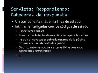 Servlets: Respondiendo: Cabeceras de respuestaUn componente más en la línea de estado.Íntimamente ligadas con los códigos de estado.Especificar cookiesSuministrar la fecha de modificación (para la caché)Instruir al navegador sobre la recarga de la página después de un intervalo designadoDecir cuanto tiempo va a estar el fichero usando conexiones persistentes...