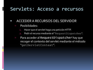 Servlets: Acceso a recursosACCEDER A RECURSOS DEL SERVIDORPosibilidades:Hacer que el servlet haga una petición HTTP.Pedir el recurso mediante el "RequestDispatcher".Para acceder al RequestDispatcher hay que recoger el contexto del servlet mediante el método “getServletContext”.