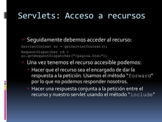 Servlets: Acceso a recursosSeguidamente debemos acceder al recurso: ServletContext sc = getServletContext(); RequestDispatcher rd = sc.getRequestDispatcher(“/pagina.html");Una vez tenemos el recurso accesible podemos:Hacer que el recurso sea el encargado de dar la respuesta a la petición. Usamos el método “forward” por lo que no podemos responder nosotros.Hacer una respuesta conjunta a la petición entre el recurso y nuestro servlet usando el método “include”
