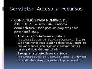 Servlets: Acceso a recursosCONVENCIÓN PARA NOMBRES DE ATRIBUTOS: Se suele usar la misma nomenclatura usada para los paquetes para evitar conflictos.Añadir un atributo: Se usa el método “setAttribute” de “ServletContext”. Esto se suele hacer en la inicialización del servlet. El control de que varios servlets manejen un mismo atributo es responsabilidad del desarrollador.Recoger un atributo: Se usa el método “getAttribute” de “ServletContext”. Hay que convertir el objeto que devuelve al tipo requerido.