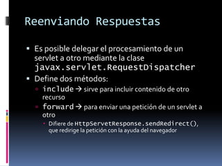 Reenviando RespuestasEs posible delegar el procesamiento de un servlet a otro mediante la clase javax.servlet.RequestDispatcherDefine dos métodos:include sirve para incluir contenido de otro recursoforward para enviar una petición de un servlet a otroDifiere de HttpServetResponse.sendRedirect(), que redirige la petición con la ayuda del navegador