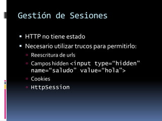 Gestión de SesionesHTTP no tiene estadoNecesario utilizar trucos para permitirlo:Reescritura de urlsCampos hidden <input type=“hidden” name=“saludo” value=“hola”>CookiesHttpSession