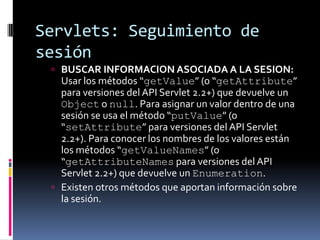 Servlets: Seguimiento de sesiónBUSCAR INFORMACION ASOCIADA A LA SESION: Usar los métodos “getValue” (o “getAttribute” para versiones del API Servlet 2.2+) que devuelve un Object o null. Para asignar un valor dentro de una sesión se usa el método “putValue” (o “setAttribute” para versiones del API Servlet 2.2+). Para conocer los nombres de los valores están los métodos “getValueNames” (o “getAttributeNames para versiones del API Servlet 2.2+) que devuelve un Enumeration.Existen otros métodos que aportan información sobre la sesión.