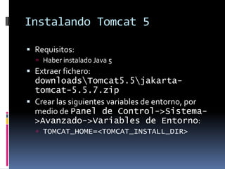 Instalando Tomcat 5Requisitos:Haber instalado Java 5Extraer fichero: downloads\Tomcat5.5\jakarta-tomcat-5.5.7.zipCrear las siguientes variables de entorno, por medio de Panel de Control->Sistema->Avanzado->Variables de Entorno:TOMCAT_HOME=<TOMCAT_INSTALL_DIR>