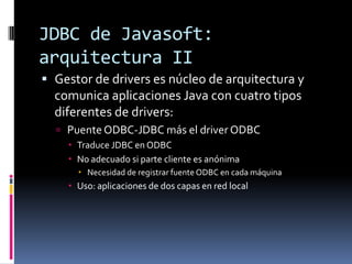 JDBC de Javasoft: arquitectura IIGestor de drivers es núcleo de arquitectura y comunica aplicaciones Java con cuatro tipos diferentes de drivers:Puente ODBC-JDBC más el driver ODBCTraduce JDBC en ODBCNo adecuado si parte cliente es anónimaNecesidad de registrar fuente ODBC en cada máquinaUso: aplicaciones de dos capas en red local