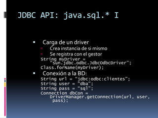 JDBC API: java.sql.* ICarga de un driverCrea instancia de si mismoSe registra con el gestorString myDriver = “sun.jdbc.odbc.JdbcOdbcDriver”;Class.forName(myDriver);Conexión a la BD:String url = “jdbc:odbc:clientes”;String user = “dba”;String pass = “sql”;Connection dbCon = DriverManager.getConnection(url, user, pass);