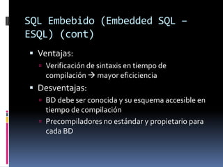 SQL Embebido (Embedded SQL – ESQL) (cont)Ventajas:Verificación de sintaxis en tiempo de compilación  mayor eficicienciaDesventajas:BD debe ser conocida y su esquema accesible en tiempo de compilaciónPrecompiladores no estándar y propietario para cada BD