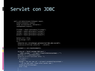 Servlet con JDBCpublic void doPost(HttpServletRequest request,     HttpServletResponse response)     throws ServletException, IOException {    sendPageHeader(response);    firstName = request.getParameter("firstName");    lastName = request.getParameter("lastName");    userName = request.getParameter("userName");    password = request.getParameter("password");    boolean error = false;    String message = null;    try {Connection con = DriverManager.getConnection("jdbc:odbc:UsersDB");      System.out.println("got connection: " + password);Statement s = con.createStatement();String sql = "SELECT UserName FROM Users" +        " WHERE userName='" + StringUtil.fixSqlFieldValue(userName) + "'";      ResultSet rs = s.executeQuery(sql);      System.out.println("Ejecutando select: ");      if (rs.next()) {        rs.close();        message = "The user name <B>" + StringUtil.encodeHtmlTag(userName) +          "</B> has been taken. Please select another name.";        System.out.println(message);        error = true;      }	// ...}