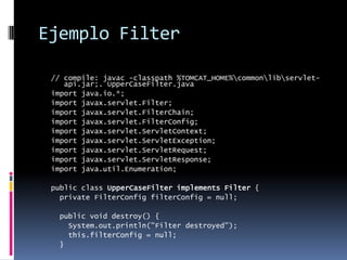 Ejemplo Filter// compile: javac -classpath %TOMCAT_HOME%\common\lib\servlet-api.jar;. UpperCaseFilter.javaimport java.io.*;import javax.servlet.Filter;import javax.servlet.FilterChain;import javax.servlet.FilterConfig;import javax.servlet.ServletContext;import javax.servlet.ServletException;import javax.servlet.ServletRequest;import javax.servlet.ServletResponse;import java.util.Enumeration;public class UpperCaseFilter implements Filter {  private FilterConfig filterConfig = null;  public void destroy() {    System.out.println("Filter destroyed");    this.filterConfig = null;  }