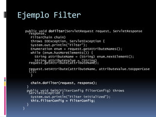 Ejemplo Filterpublic void doFilter(ServletRequest request, ServletResponse response,    FilterChain chain)    throws IOException, ServletException {    System.out.println("Filter");    Enumeration enum = request.getAttributeNames();    while (enum.hasMoreElements()) {      String attributeName = (String) enum.nextElement();      String attributeValue = (String) request.getAttribute(attributeName);      request.setAttribute(attributeName, attributeValue.toUpperCase());    }chain.doFilter(request, response);  }  public void init(FilterConfig filterConfig) throws ServletException {    System.out.println("Filter initialized");    this.filterConfig = filterConfig;  }}