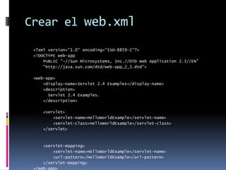 Crear el web.xml<?xml version="1.0" encoding="ISO-8859-1"?><!DOCTYPE web-app    PUBLIC "-//Sun Microsystems, Inc.//DTD Web Application 2.3//EN"    "http://java.sun.com/dtd/web-app_2_3.dtd"><web-app>    <display-name>Servlet 2.4 Examples</display-name>    <description>      Servlet 2.4 Examples.    </description>    <servlet>        <servlet-name>HelloWorldExample</servlet-name>        <servlet-class>HelloWorldExample</servlet-class>    </servlet>    <servlet-mapping>        <servlet-name>HelloWorldExample</servlet-name>        <url-pattern>/HelloWorldExample</url-pattern>    </servlet-mapping></web-app>