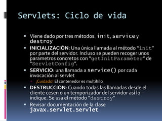 Servlets: Ciclo de vidaViene dado por tres métodos: init, service y destroyINICIALIZACIÓN: Una única llamada al método “init” por parte del servidor. Incluso se pueden recoger unos parametros concretos con “getInitParameter” de “ServletConfig”.SERVICIO: una llamada a service() por cada invocación al servlet¡Cuidado! El contenedor es multihiloDESTRUCCIÓN: Cuando todas las llamadas desde el cliente cesen o un temporizador del servidor así lo indique. Se usa el método “destroy”Revisar documentación de la clase javax.servlet.Servlet
