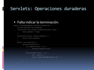Servlets: Operaciones duraderasFalta indicar la terminación.public ShutdownExample extends HttpServlet {    	private boolean shuttingDown;     protected void setShuttingDown(boolean flag) {		shuttingDown = flag;    	}	protected boolean isShuttingDown() {		return shuttingDown;    	}     	public void destroy() {		synchronized(lock) {		    if (numServices() > 0) {			setShuttingDown(true);		    }		    while(numServices() > 0) {		        	try { wait(); }			catch (InterruptedException e) {  }		    } 		}    	}}  