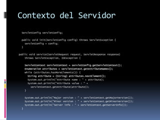 Contexto del Servidor  ServletConfig servletConfig;  public void init(ServletConfig config) throws ServletException {    servletConfig = config;  }public void service(ServletRequest request, ServletResponse response)     throws ServletException, IOException {ServletContext servletContext = servletConfig.getServletContext();Enumeration attributes = servletContext.getAttributeNames();    while (attributes.hasMoreElements()) {String attribute = (String) attributes.nextElement();      System.out.println("Attribute name : " + attribute);      System.out.println("Attribute value : " +        servletContext.getAttribute(attribute));    }    System.out.println("Major version : " + servletContext.getMajorVersion());    System.out.println("Minor version : " + servletContext.getMinorVersion());    System.out.println("Server info : " + servletContext.getServerInfo());  }