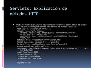 Servlets: Explicación de métodos HTTPPOST: Lo mismo que GET pero los parámetros van en línea aparte dentro del cuerpo de la petición. El manejo es idéntico pero a través del método “doPost”.POST /cgi-bin/search.sh HTTP/1.1Accept: image/gif, image/x-xbitmap, image/jpeg, image/pjpeg, application/vnd.ms-excel, application/vnd.ms-powerpoint, application/msword, application/x-shockwave-flash, */*Referer: http://localhost:9999/search.htmlAccept-Language: es,eu;q=0.7,en-gb;q=0.3Content-Type: application/x-www-form-urlencodedAccept-Encoding: gzip, deflateUser-Agent: Mozilla/4.0 (compatible; MSIE 6.0; Windows NT 5.1; .NET CLR 1.1.4322)Host: localhost:9999Content-Length: 13Connection: Keep-AliveCache-Control: no-cachekeyword=diego